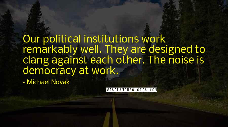 Michael Novak Quotes: Our political institutions work remarkably well. They are designed to clang against each other. The noise is democracy at work.