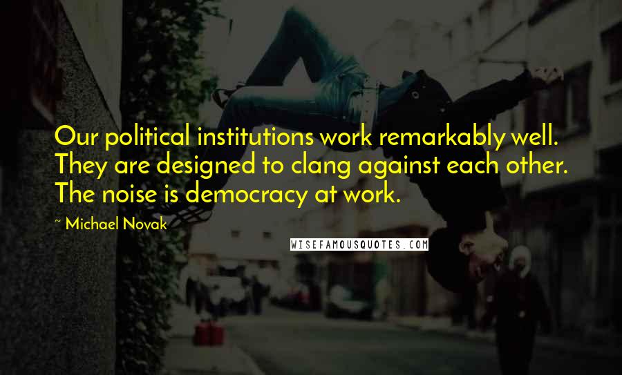 Michael Novak Quotes: Our political institutions work remarkably well. They are designed to clang against each other. The noise is democracy at work.