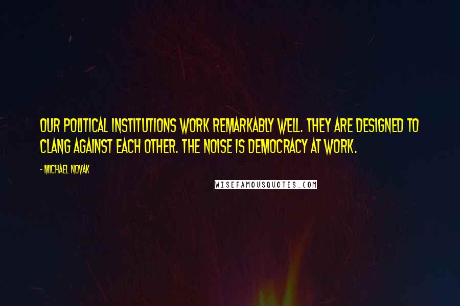Michael Novak Quotes: Our political institutions work remarkably well. They are designed to clang against each other. The noise is democracy at work.