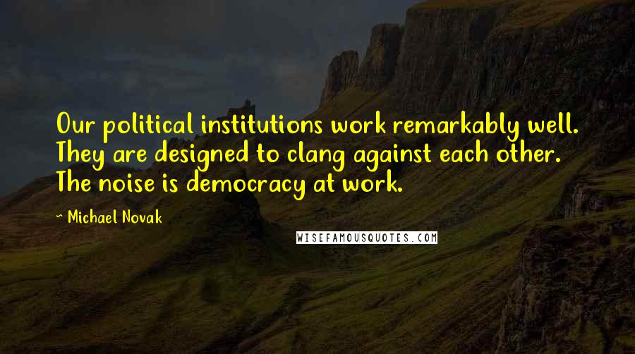 Michael Novak Quotes: Our political institutions work remarkably well. They are designed to clang against each other. The noise is democracy at work.