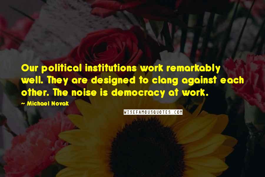 Michael Novak Quotes: Our political institutions work remarkably well. They are designed to clang against each other. The noise is democracy at work.