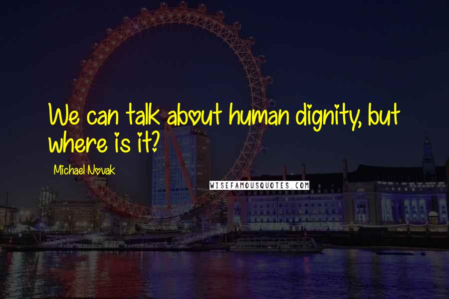 Michael Novak Quotes: We can talk about human dignity, but where is it?