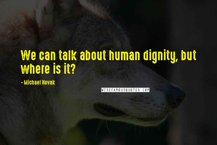 Michael Novak Quotes: We can talk about human dignity, but where is it?
