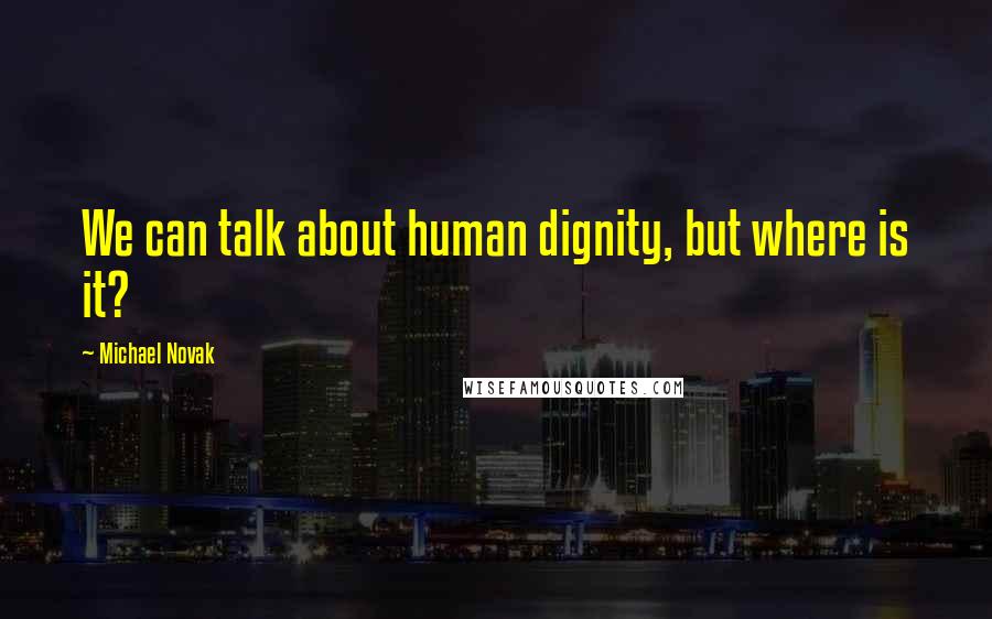 Michael Novak Quotes: We can talk about human dignity, but where is it?