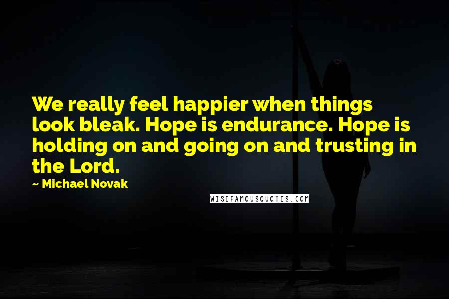 Michael Novak Quotes: We really feel happier when things look bleak. Hope is endurance. Hope is holding on and going on and trusting in the Lord.