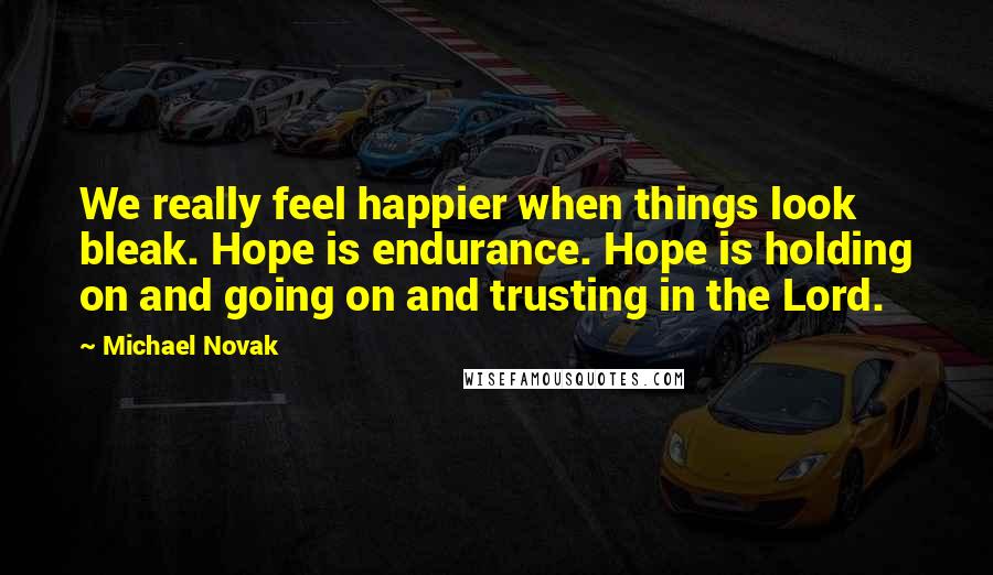 Michael Novak Quotes: We really feel happier when things look bleak. Hope is endurance. Hope is holding on and going on and trusting in the Lord.