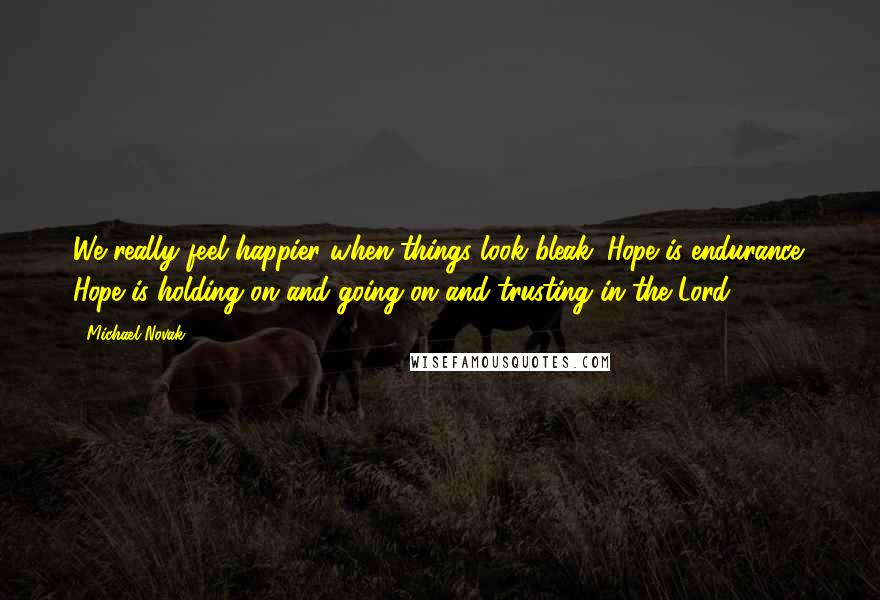 Michael Novak Quotes: We really feel happier when things look bleak. Hope is endurance. Hope is holding on and going on and trusting in the Lord.