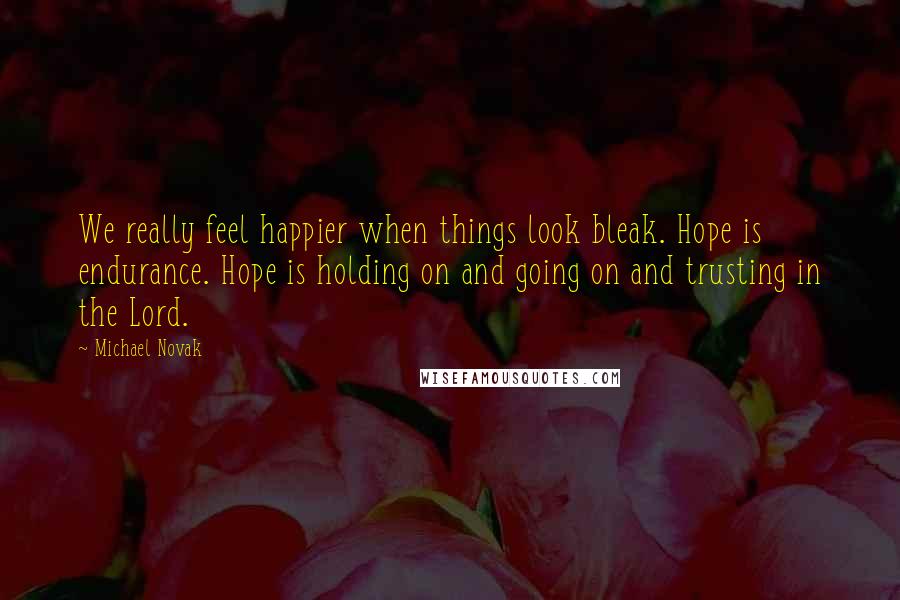 Michael Novak Quotes: We really feel happier when things look bleak. Hope is endurance. Hope is holding on and going on and trusting in the Lord.