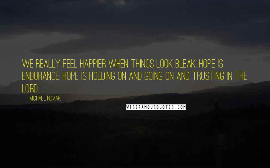 Michael Novak Quotes: We really feel happier when things look bleak. Hope is endurance. Hope is holding on and going on and trusting in the Lord.