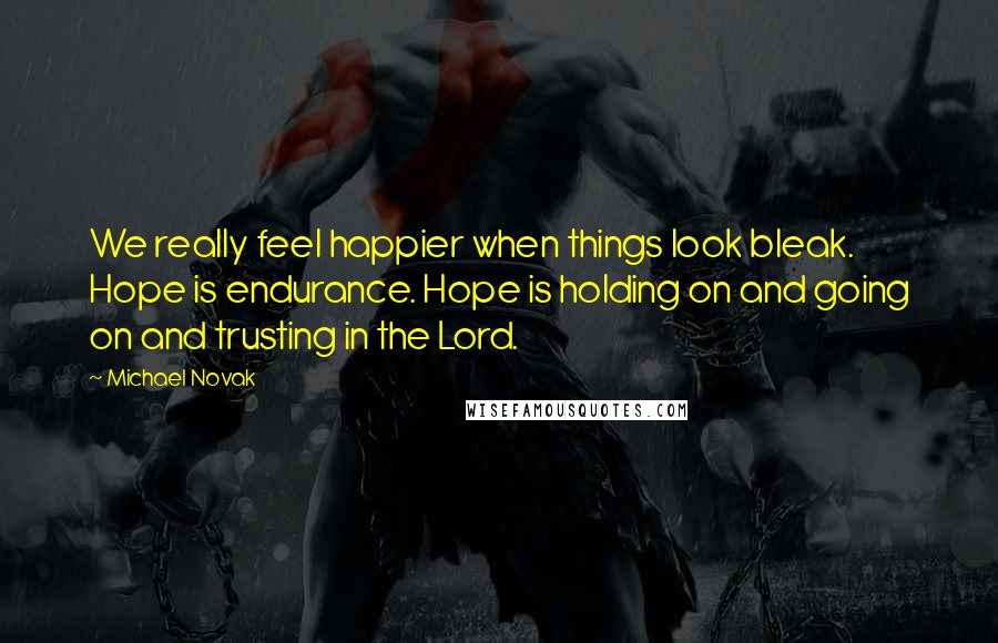 Michael Novak Quotes: We really feel happier when things look bleak. Hope is endurance. Hope is holding on and going on and trusting in the Lord.