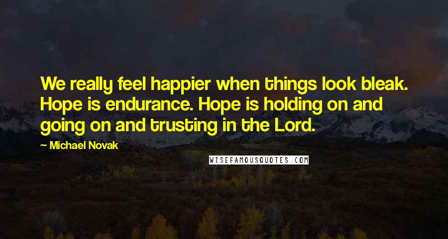 Michael Novak Quotes: We really feel happier when things look bleak. Hope is endurance. Hope is holding on and going on and trusting in the Lord.