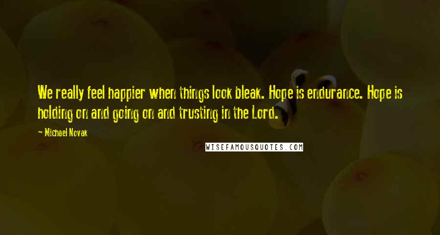 Michael Novak Quotes: We really feel happier when things look bleak. Hope is endurance. Hope is holding on and going on and trusting in the Lord.