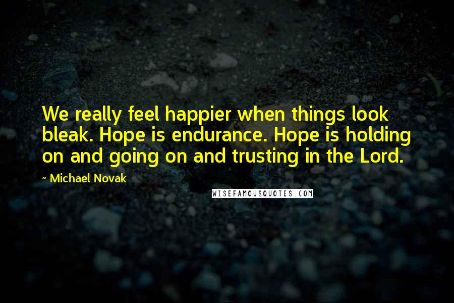 Michael Novak Quotes: We really feel happier when things look bleak. Hope is endurance. Hope is holding on and going on and trusting in the Lord.