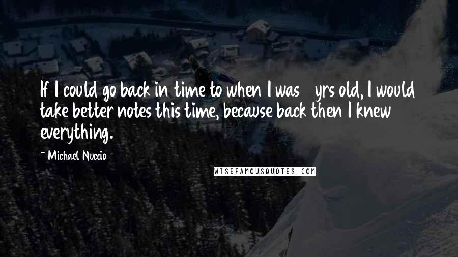 Michael Nuccio Quotes: If I could go back in time to when I was 18yrs old, I would take better notes this time, because back then I knew everything.