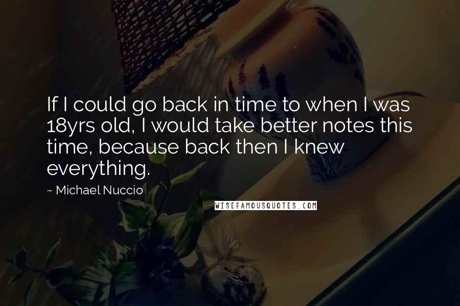 Michael Nuccio Quotes: If I could go back in time to when I was 18yrs old, I would take better notes this time, because back then I knew everything.