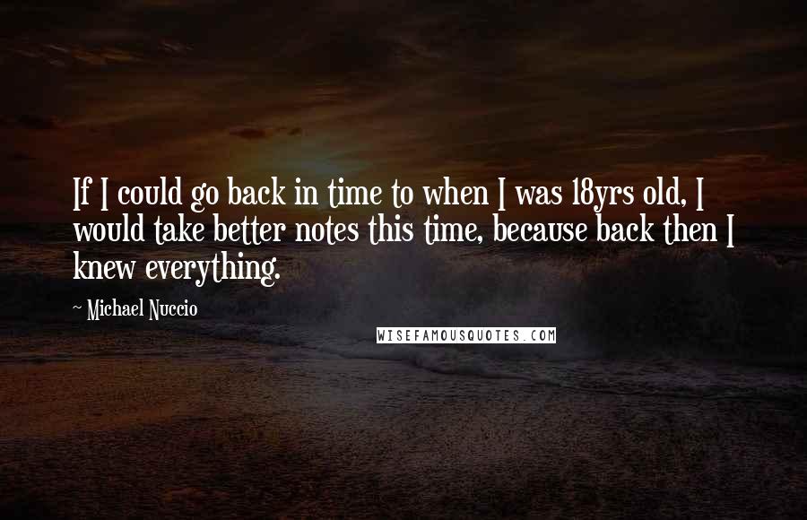 Michael Nuccio Quotes: If I could go back in time to when I was 18yrs old, I would take better notes this time, because back then I knew everything.