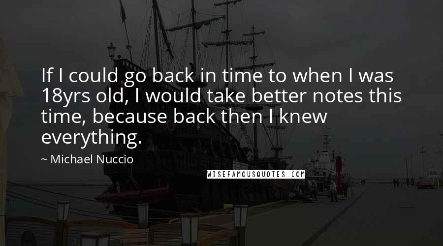 Michael Nuccio Quotes: If I could go back in time to when I was 18yrs old, I would take better notes this time, because back then I knew everything.