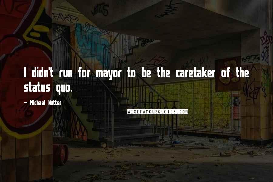 Michael Nutter Quotes: I didn't run for mayor to be the caretaker of the status quo.