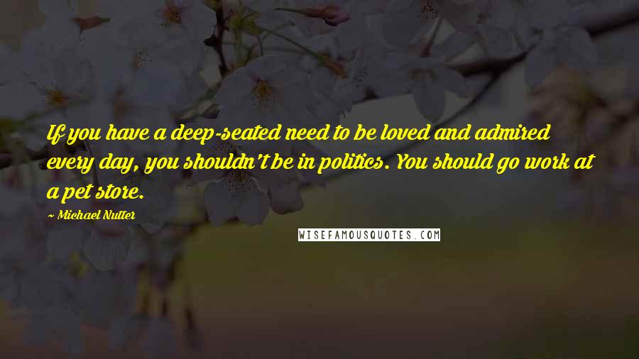 Michael Nutter Quotes: If you have a deep-seated need to be loved and admired every day, you shouldn't be in politics. You should go work at a pet store.