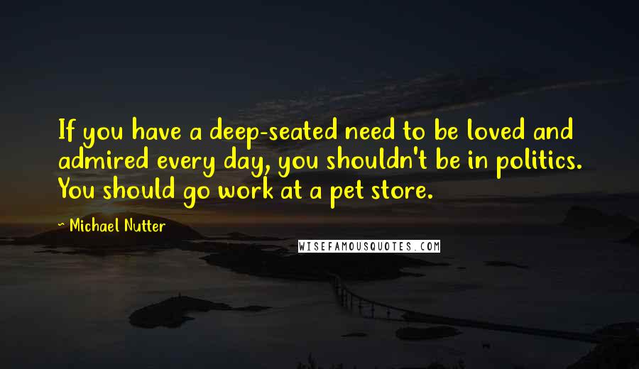 Michael Nutter Quotes: If you have a deep-seated need to be loved and admired every day, you shouldn't be in politics. You should go work at a pet store.
