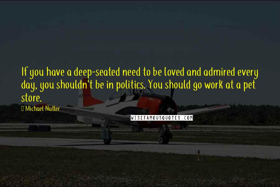 Michael Nutter Quotes: If you have a deep-seated need to be loved and admired every day, you shouldn't be in politics. You should go work at a pet store.