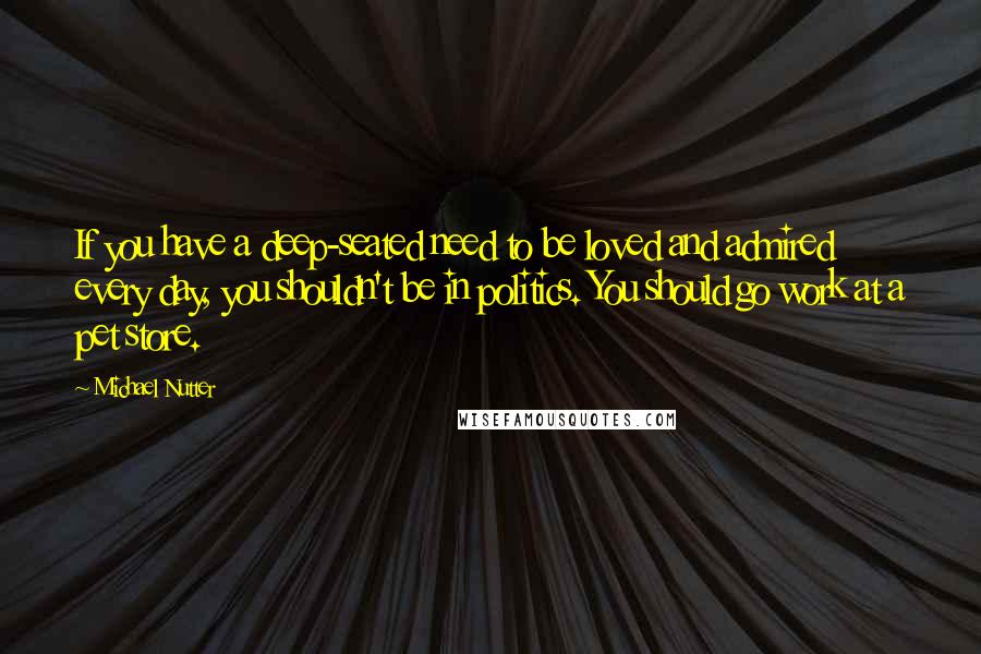 Michael Nutter Quotes: If you have a deep-seated need to be loved and admired every day, you shouldn't be in politics. You should go work at a pet store.