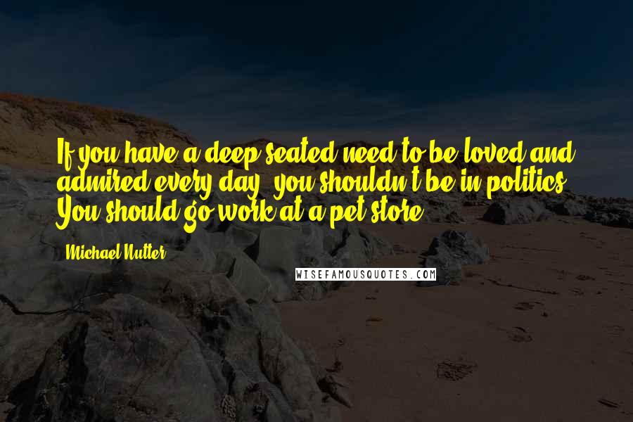 Michael Nutter Quotes: If you have a deep-seated need to be loved and admired every day, you shouldn't be in politics. You should go work at a pet store.