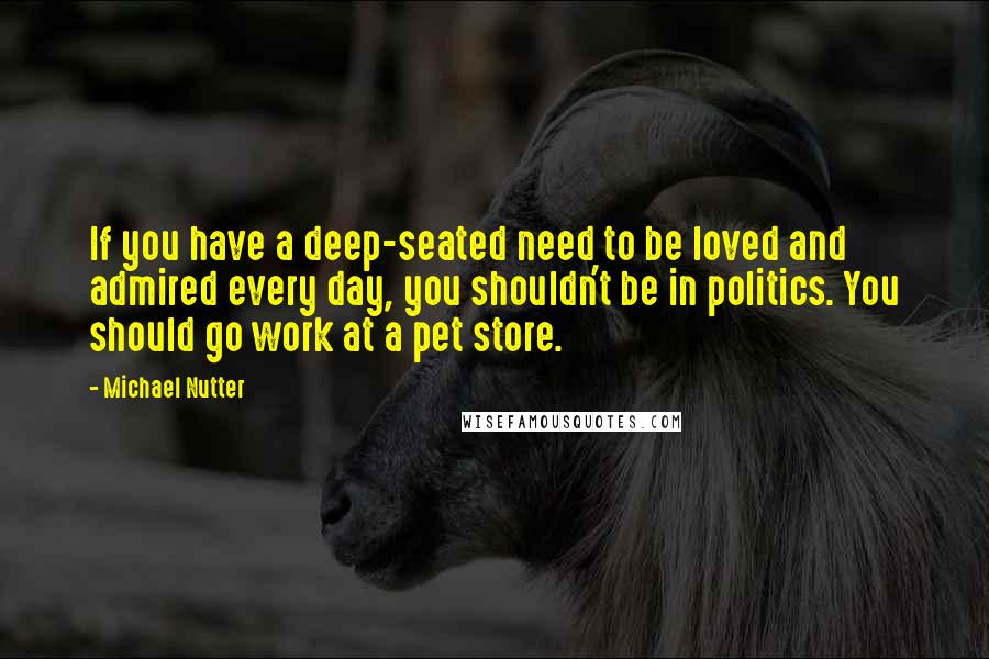 Michael Nutter Quotes: If you have a deep-seated need to be loved and admired every day, you shouldn't be in politics. You should go work at a pet store.