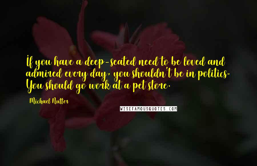 Michael Nutter Quotes: If you have a deep-seated need to be loved and admired every day, you shouldn't be in politics. You should go work at a pet store.