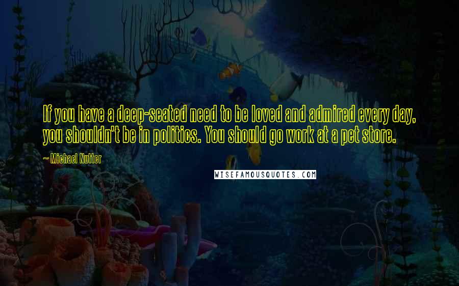 Michael Nutter Quotes: If you have a deep-seated need to be loved and admired every day, you shouldn't be in politics. You should go work at a pet store.