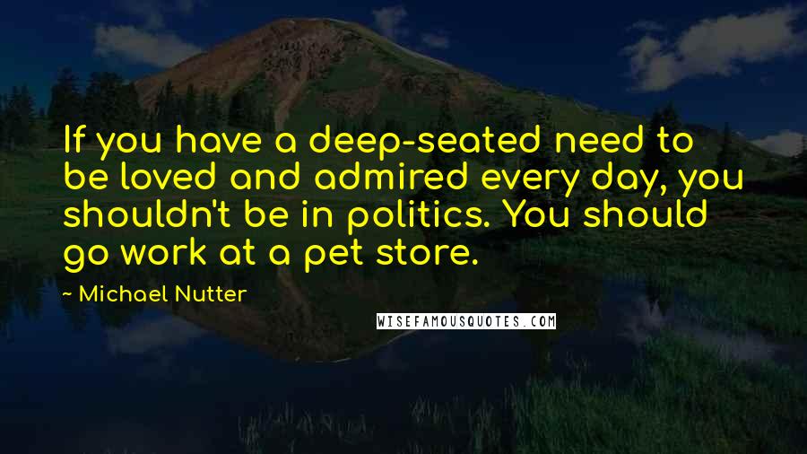 Michael Nutter Quotes: If you have a deep-seated need to be loved and admired every day, you shouldn't be in politics. You should go work at a pet store.