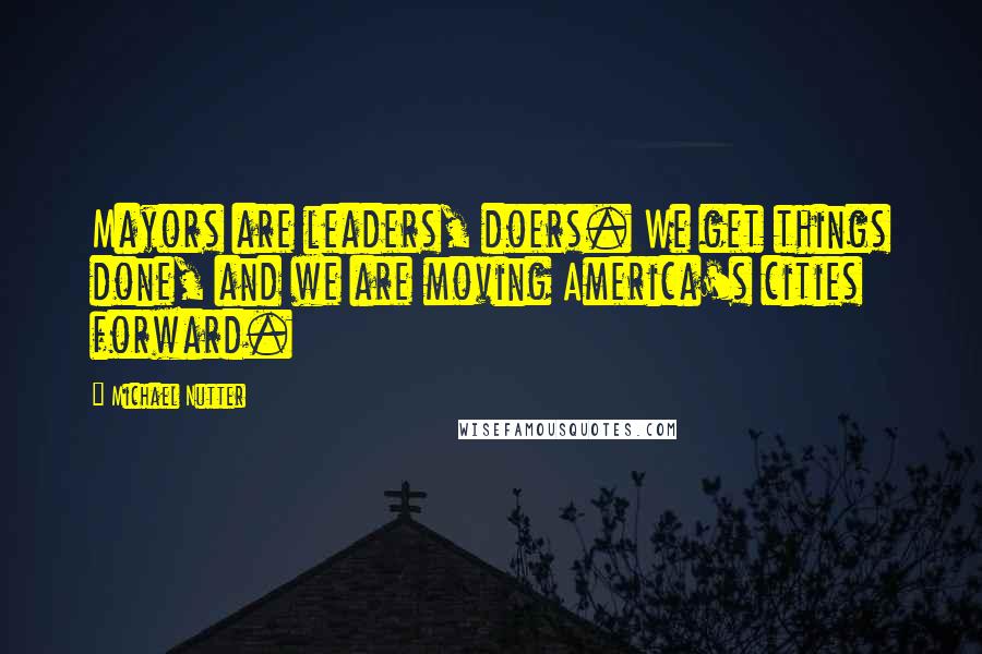 Michael Nutter Quotes: Mayors are leaders, doers. We get things done, and we are moving America's cities forward.