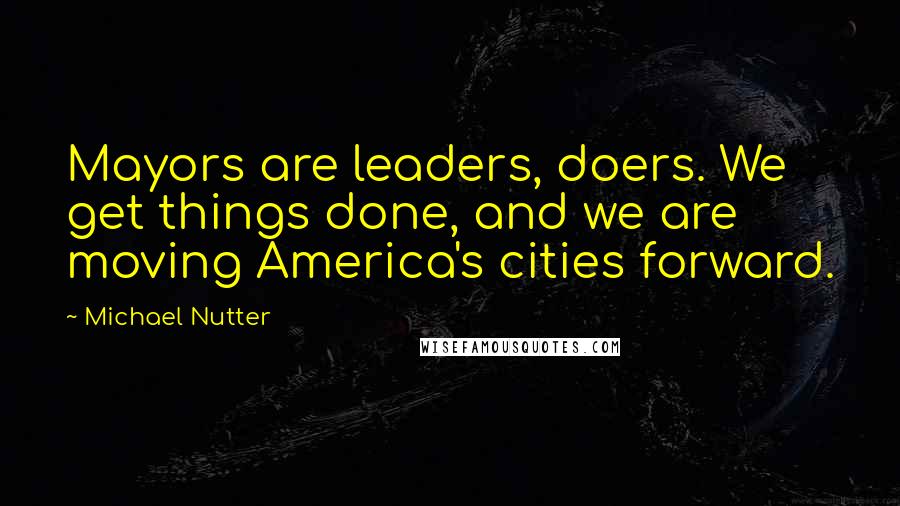 Michael Nutter Quotes: Mayors are leaders, doers. We get things done, and we are moving America's cities forward.