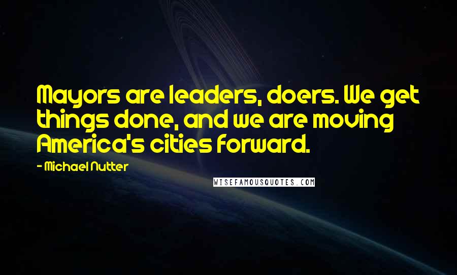 Michael Nutter Quotes: Mayors are leaders, doers. We get things done, and we are moving America's cities forward.