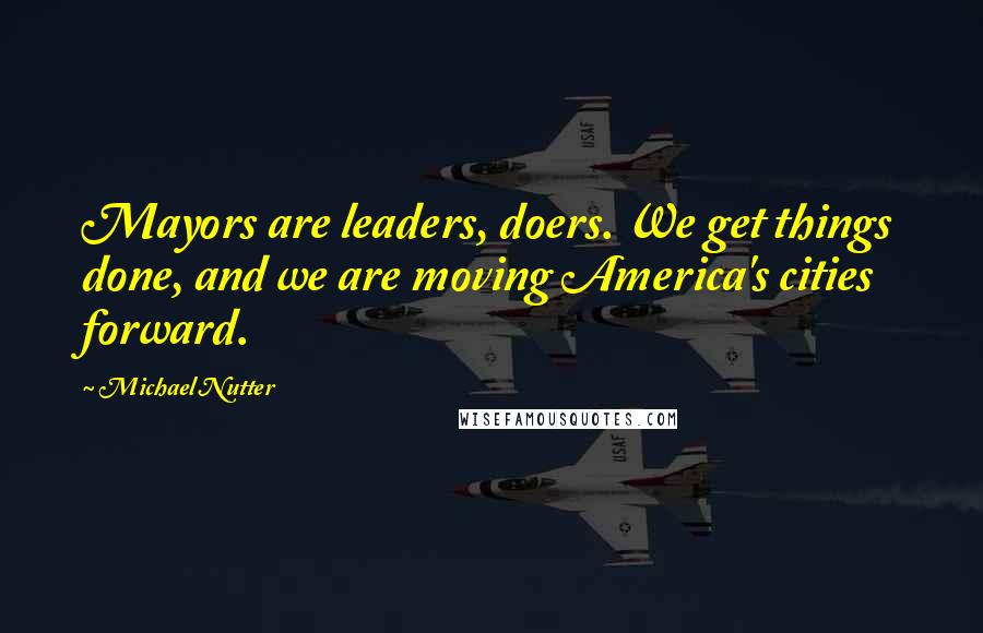 Michael Nutter Quotes: Mayors are leaders, doers. We get things done, and we are moving America's cities forward.