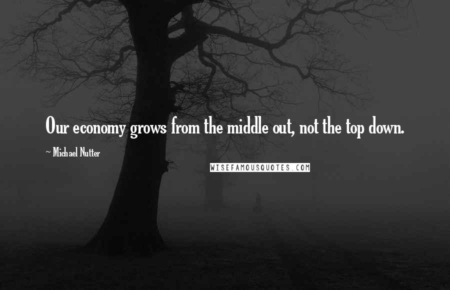 Michael Nutter Quotes: Our economy grows from the middle out, not the top down.