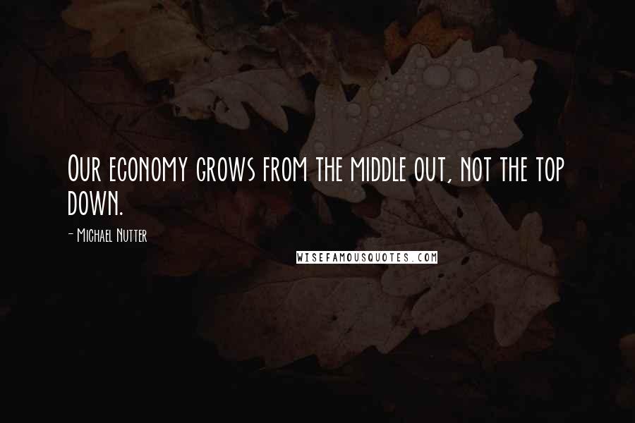 Michael Nutter Quotes: Our economy grows from the middle out, not the top down.