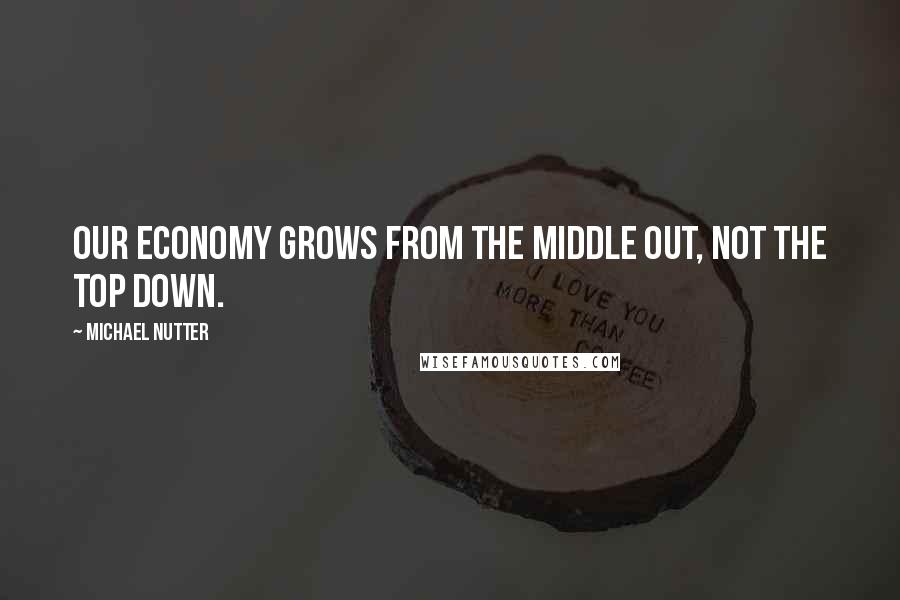 Michael Nutter Quotes: Our economy grows from the middle out, not the top down.