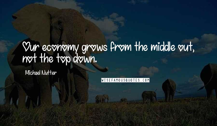 Michael Nutter Quotes: Our economy grows from the middle out, not the top down.