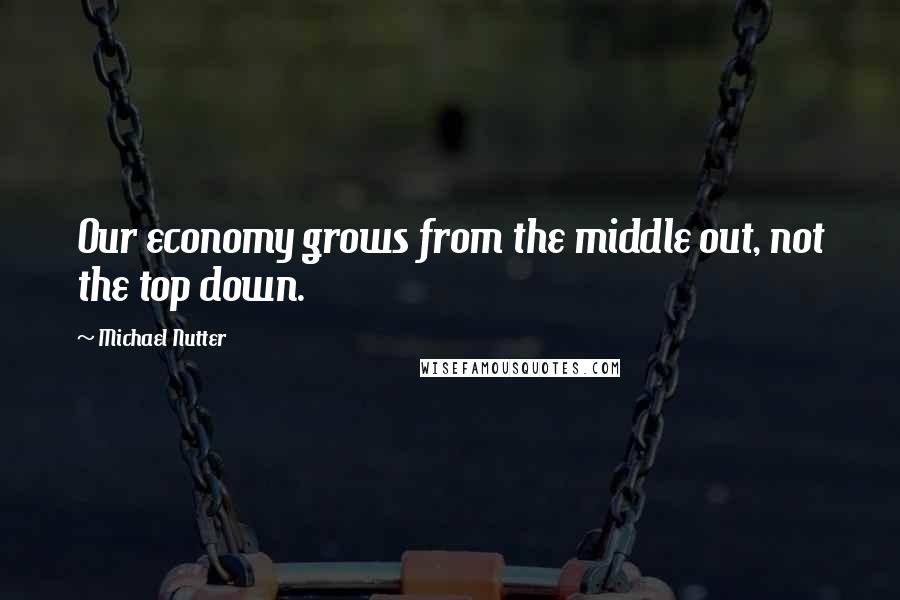 Michael Nutter Quotes: Our economy grows from the middle out, not the top down.