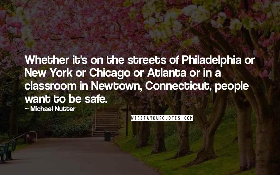 Michael Nutter Quotes: Whether it's on the streets of Philadelphia or New York or Chicago or Atlanta or in a classroom in Newtown, Connecticut, people want to be safe.