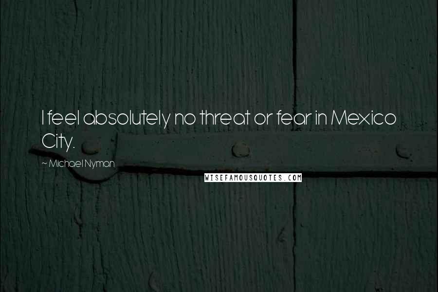 Michael Nyman Quotes: I feel absolutely no threat or fear in Mexico City.