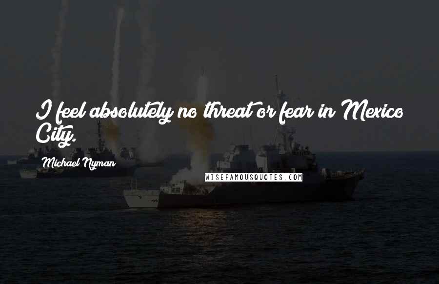 Michael Nyman Quotes: I feel absolutely no threat or fear in Mexico City.