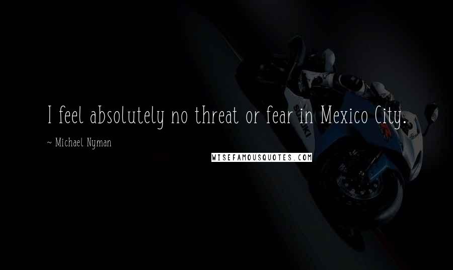 Michael Nyman Quotes: I feel absolutely no threat or fear in Mexico City.