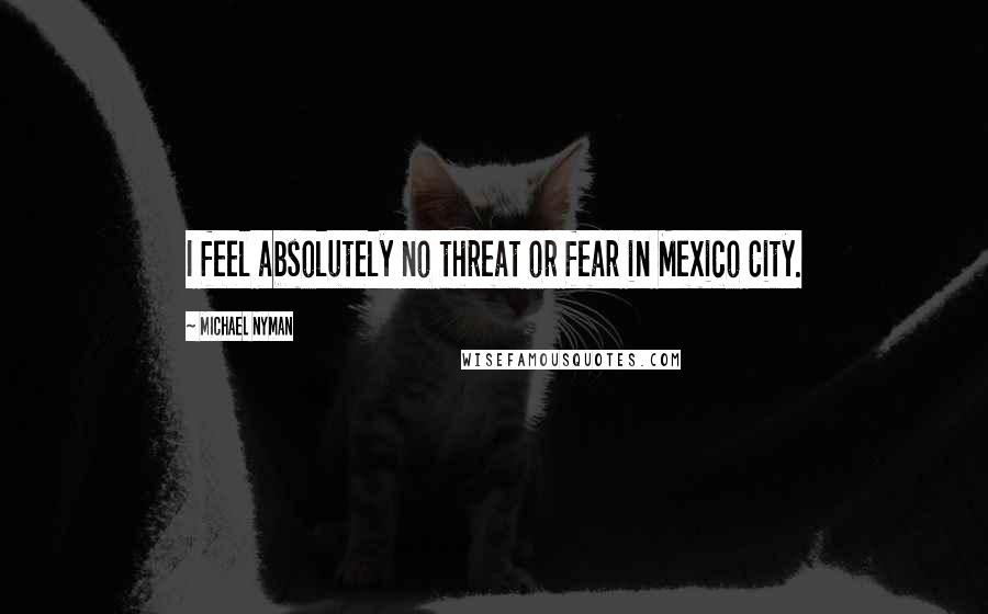 Michael Nyman Quotes: I feel absolutely no threat or fear in Mexico City.