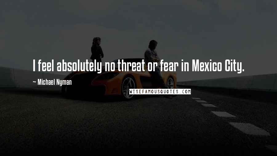 Michael Nyman Quotes: I feel absolutely no threat or fear in Mexico City.