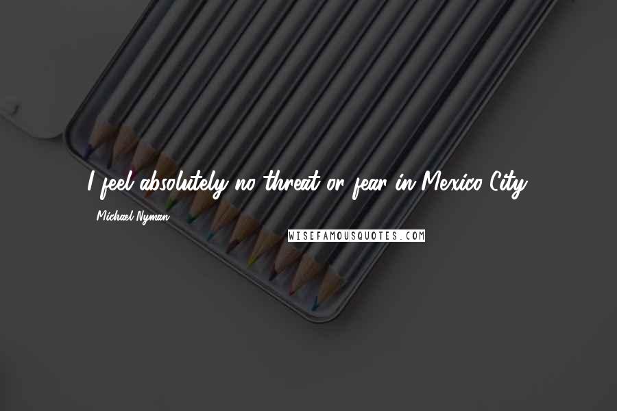Michael Nyman Quotes: I feel absolutely no threat or fear in Mexico City.