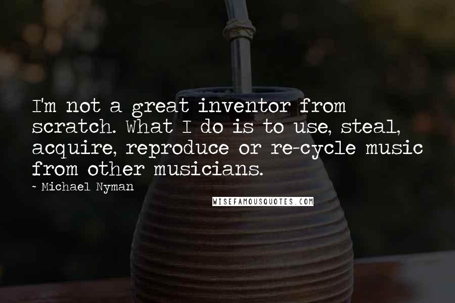 Michael Nyman Quotes: I'm not a great inventor from scratch. What I do is to use, steal, acquire, reproduce or re-cycle music from other musicians.