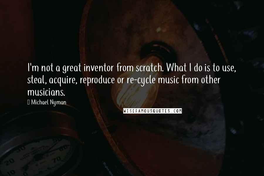 Michael Nyman Quotes: I'm not a great inventor from scratch. What I do is to use, steal, acquire, reproduce or re-cycle music from other musicians.