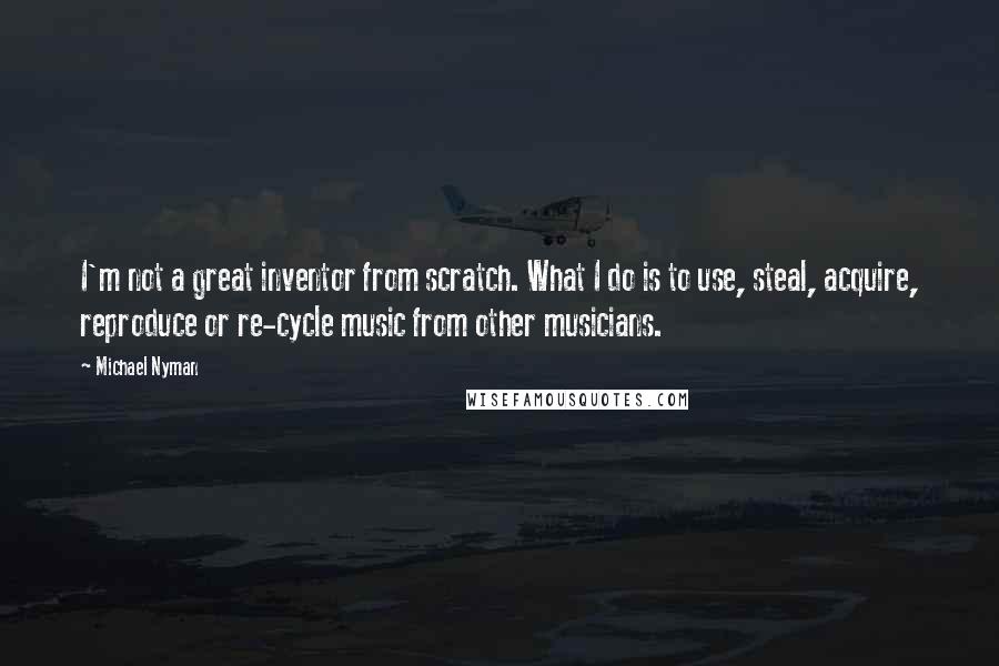 Michael Nyman Quotes: I'm not a great inventor from scratch. What I do is to use, steal, acquire, reproduce or re-cycle music from other musicians.